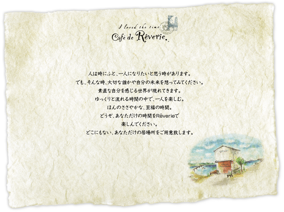 人は時にふと、一人になりたいと思う時があります。でも、そんな時、大切な誰かや自分の未来を想ってみてください。素直な自分を感じる世界が現れてきます。ゆっくりと流れる時間の中で、一人を楽しむ。ほんのささやかな、至福の時間。どうぞ、あなただけの時間をReverieで楽しんでください。どこにもない、あなただけの居場所をご用意致します。