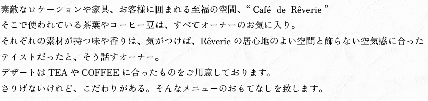 素敵なロケーションや家具、お客様に囲まれる至福の空間、Cafe  de  Reverie。そこで使われている茶葉やコーヒー豆は、すべてオーナーのお気に入り。それぞれの素材が持つ味や香りは、気がつけば、Reverieの居心地のよい空間と飾らない空気感に合ったテイストだったと、そう話すオーナー。デザートはTEAやCOFFEE に合ったものをご用意しております。さりげないけれど、こだわりがある。そんなメニューのおもてなしを致します。